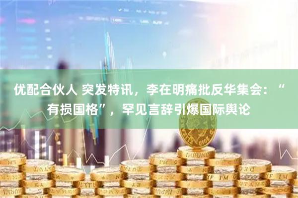 优配合伙人 突发特讯，李在明痛批反华集会：“有损国格”，罕见言辞引爆国际舆论