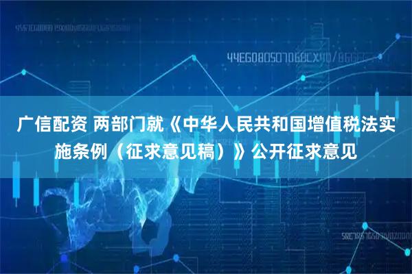 广信配资 两部门就《中华人民共和国增值税法实施条例(征求意见稿)》公开征求意见