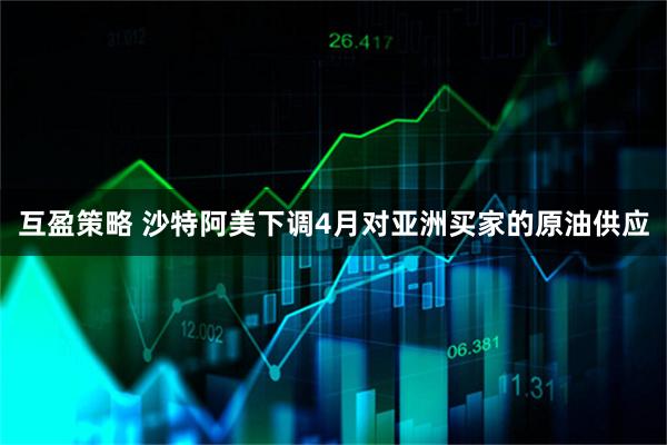 互盈策略 沙特阿美下调4月对亚洲买家的原油供应